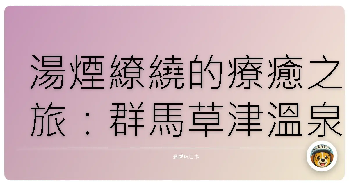 湯煙繚繞的療癒之旅：群馬草津溫泉暖心紀行