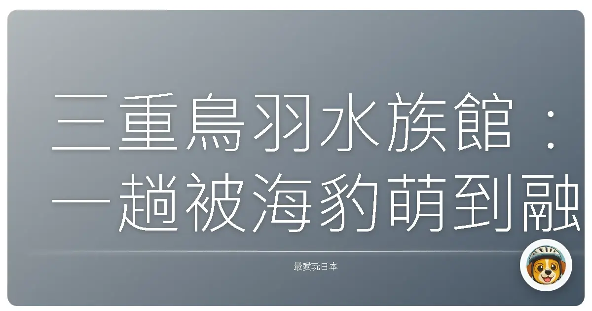 三重鳥羽水族館：一趟被海豹萌到融化的療癒之旅