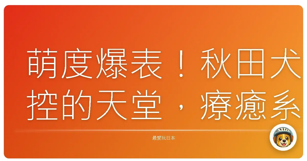 萌度爆表！秋田犬控的天堂，療癒系景點大公開